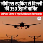 जीपीएस स्पूफिंग से दिल्ली की 350 उड़ानें बाधित (350 Delhi Flights Disrupted by GPS Spoofing) | UPSC Preparation