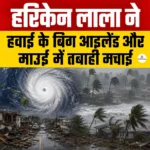 Hurricane Lala ने हवाई के बिग आइलैंड और माउई में मचाई तबाही, 120 किमी/घंटा की रफ्तार से चली हवाएं
