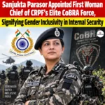 Sanjukta Parasor Appointed First Woman Chief of CRPF’s Elite CoBRA Force, Signifying Gender Inclusivity in Internal Security