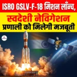 ISRO GSLV-F-18 Mission लॉन्च, स्वदेशी नेविगेशन प्रणाली को मिलेगी मजबूती